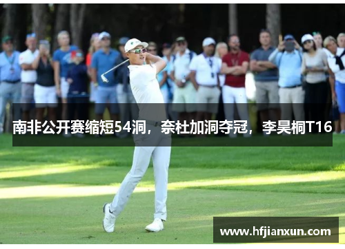 南非公开赛缩短54洞，奈杜加洞夺冠，李昊桐T16